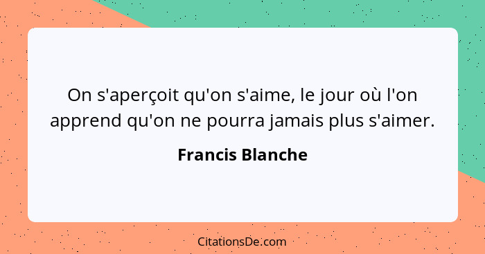 On s'aperçoit qu'on s'aime, le jour où l'on apprend qu'on ne pourra jamais plus s'aimer.... - Francis Blanche