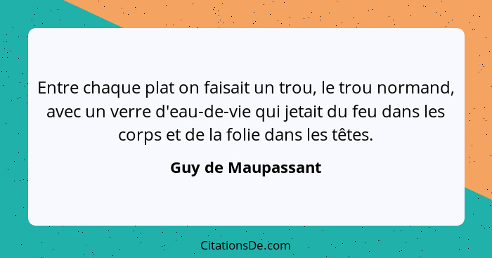 Entre chaque plat on faisait un trou, le trou normand, avec un verre d'eau-de-vie qui jetait du feu dans les corps et de la folie... - Guy de Maupassant