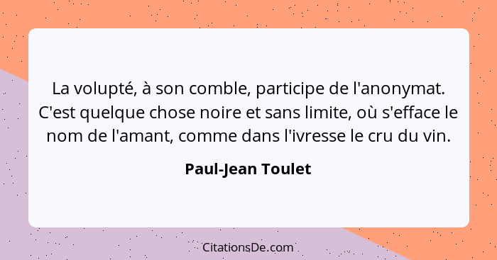 La volupté, à son comble, participe de l'anonymat. C'est quelque chose noire et sans limite, où s'efface le nom de l'amant, comme d... - Paul-Jean Toulet