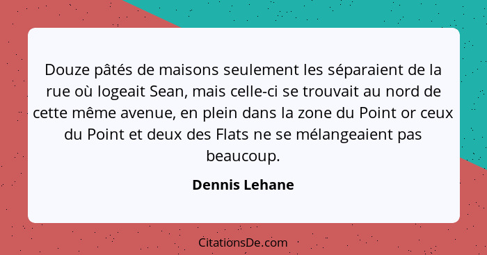 Douze pâtés de maisons seulement les séparaient de la rue où logeait Sean, mais celle-ci se trouvait au nord de cette même avenue, en... - Dennis Lehane