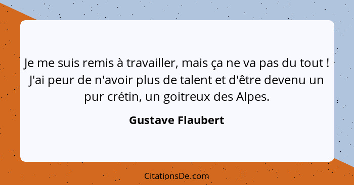 Je me suis remis à travailler, mais ça ne va pas du tout ! J'ai peur de n'avoir plus de talent et d'être devenu un pur crétin,... - Gustave Flaubert