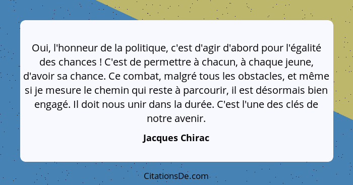 Oui, l'honneur de la politique, c'est d'agir d'abord pour l'égalité des chances ! C'est de permettre à chacun, à chaque jeune, d... - Jacques Chirac