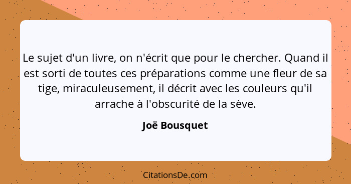 Le sujet d'un livre, on n'écrit que pour le chercher. Quand il est sorti de toutes ces préparations comme une fleur de sa tige, miracul... - Joë Bousquet