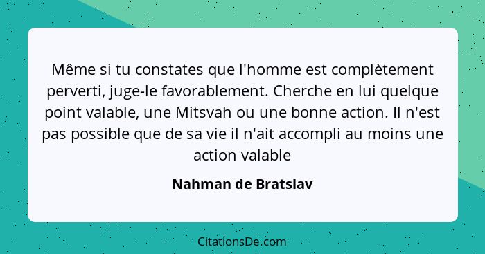 Même si tu constates que l'homme est complètement perverti, juge-le favorablement. Cherche en lui quelque point valable, une Mits... - Nahman de Bratslav