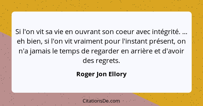Si l'on vit sa vie en ouvrant son coeur avec intégrité. ... eh bien, si l'on vit vraiment pour l'instant présent, on n'a jamais le... - Roger Jon Ellory