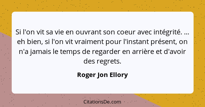 Si l'on vit sa vie en ouvrant son coeur avec intégrité. ... eh bien, si l'on vit vraiment pour l'instant présent, on n'a jamais le... - Roger Jon Ellory