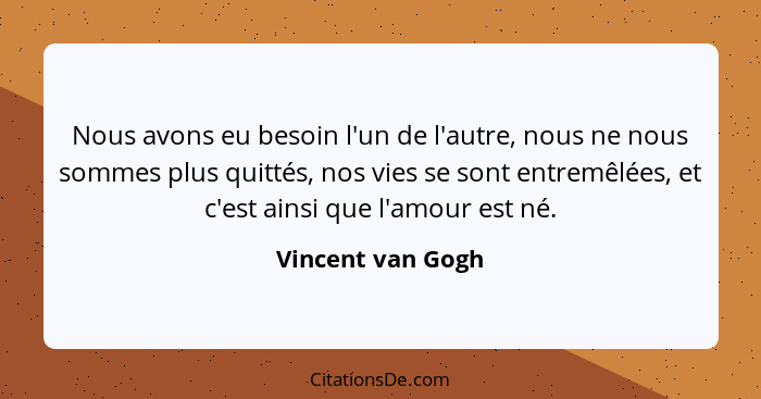 Nous avons eu besoin l'un de l'autre, nous ne nous sommes plus quittés, nos vies se sont entremêlées, et c'est ainsi que l'amour es... - Vincent van Gogh