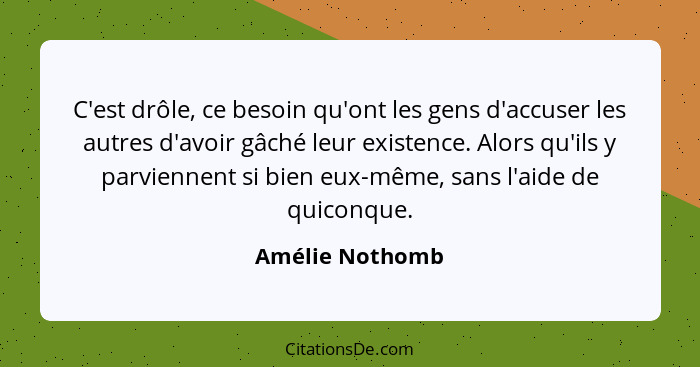 C'est drôle, ce besoin qu'ont les gens d'accuser les autres d'avoir gâché leur existence. Alors qu'ils y parviennent si bien eux-même... - Amélie Nothomb