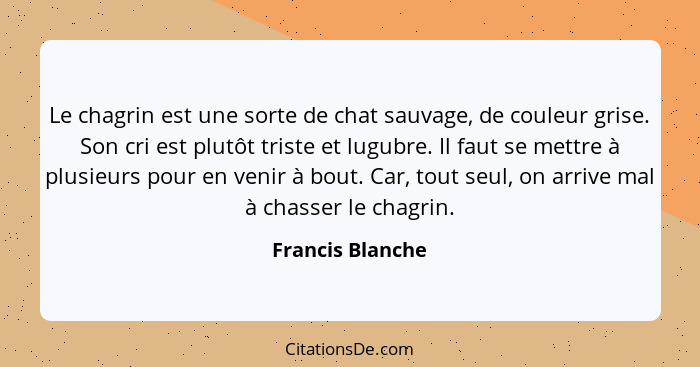 Le chagrin est une sorte de chat sauvage, de couleur grise. Son cri est plutôt triste et lugubre. Il faut se mettre à plusieurs pour... - Francis Blanche