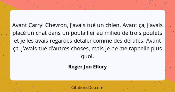 Avant Carryl Chevron, j'avais tué un chien. Avant ça, j'avais placé un chat dans un poulailler au milieu de trois poulets et je les... - Roger Jon Ellory