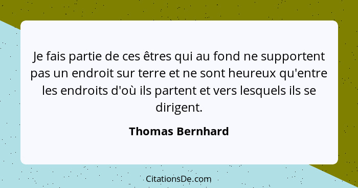 Je fais partie de ces êtres qui au fond ne supportent pas un endroit sur terre et ne sont heureux qu'entre les endroits d'où ils par... - Thomas Bernhard