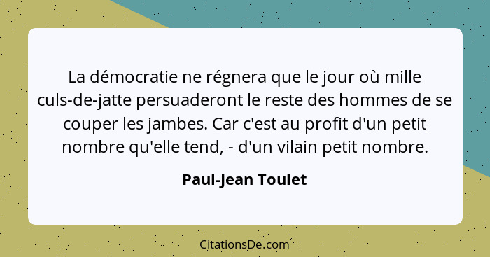 La démocratie ne régnera que le jour où mille culs-de-jatte persuaderont le reste des hommes de se couper les jambes. Car c'est au... - Paul-Jean Toulet