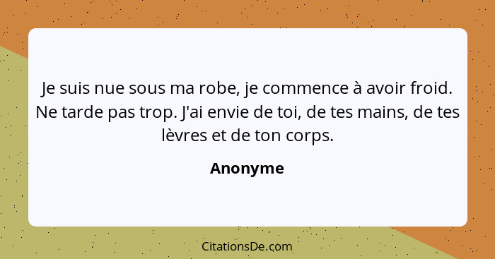 Je suis nue sous ma robe, je commence à avoir froid. Ne tarde pas trop. J'ai envie de toi, de tes mains, de tes lèvres et de ton corps.... - Anonyme