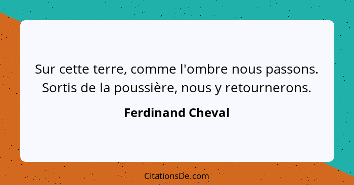 Sur cette terre, comme l'ombre nous passons. Sortis de la poussière, nous y retournerons.... - Ferdinand Cheval