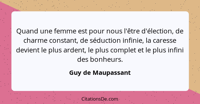 Quand une femme est pour nous l'être d'élection, de charme constant, de séduction infinie, la caresse devient le plus ardent, le p... - Guy de Maupassant