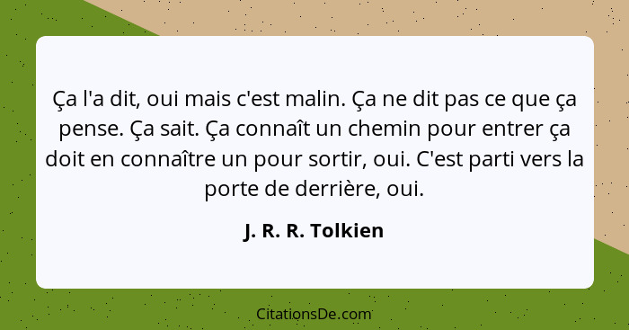 Ça l'a dit, oui mais c'est malin. Ça ne dit pas ce que ça pense. Ça sait. Ça connaît un chemin pour entrer ça doit en connaître un... - J. R. R. Tolkien