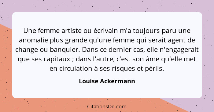 Une femme artiste ou écrivain m'a toujours paru une anomalie plus grande qu'une femme qui serait agent de change ou banquier. Dans... - Louise Ackermann