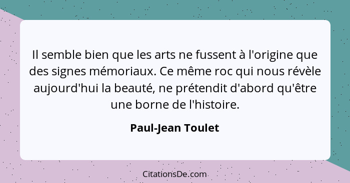 Il semble bien que les arts ne fussent à l'origine que des signes mémoriaux. Ce même roc qui nous révèle aujourd'hui la beauté, ne... - Paul-Jean Toulet