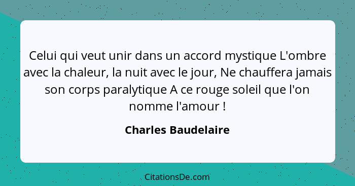 Celui qui veut unir dans un accord mystique L'ombre avec la chaleur, la nuit avec le jour, Ne chauffera jamais son corps paralyti... - Charles Baudelaire