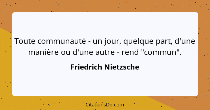 Toute communauté - un jour, quelque part, d'une manière ou d'une autre - rend "commun".... - Friedrich Nietzsche