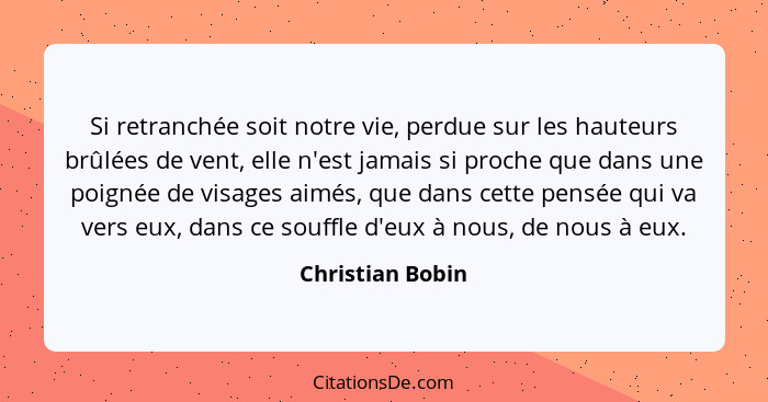 Si retranchée soit notre vie, perdue sur les hauteurs brûlées de vent, elle n'est jamais si proche que dans une poignée de visages a... - Christian Bobin