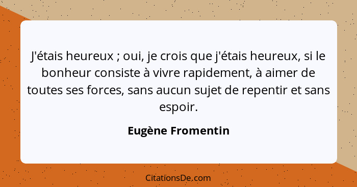 J'étais heureux ; oui, je crois que j'étais heureux, si le bonheur consiste à vivre rapidement, à aimer de toutes ses forces,... - Eugène Fromentin