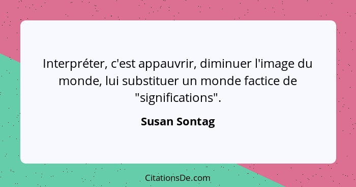 Interpréter, c'est appauvrir, diminuer l'image du monde, lui substituer un monde factice de "significations".... - Susan Sontag