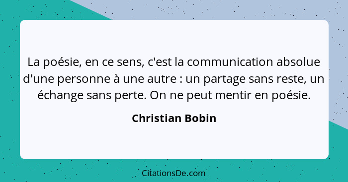 La poésie, en ce sens, c'est la communication absolue d'une personne à une autre : un partage sans reste, un échange sans perte... - Christian Bobin