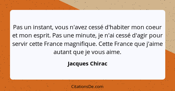 Pas un instant, vous n'avez cessé d'habiter mon coeur et mon esprit. Pas une minute, je n'ai cessé d'agir pour servir cette France ma... - Jacques Chirac