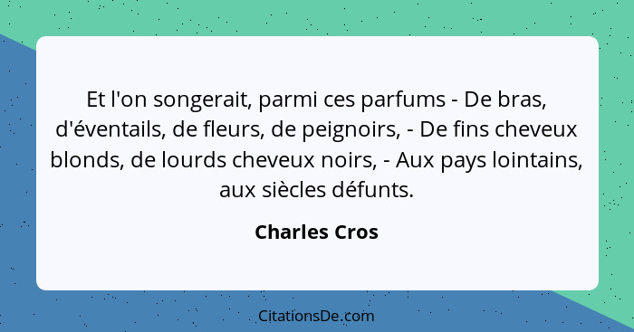 Et l'on songerait, parmi ces parfums - De bras, d'éventails, de fleurs, de peignoirs, - De fins cheveux blonds, de lourds cheveux noirs... - Charles Cros