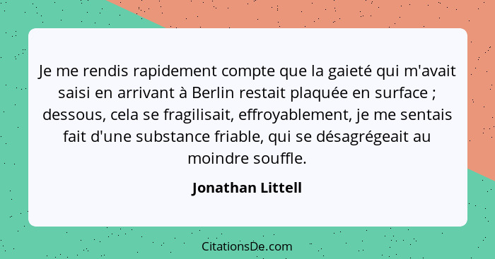 Je me rendis rapidement compte que la gaieté qui m'avait saisi en arrivant à Berlin restait plaquée en surface ; dessous, cela... - Jonathan Littell