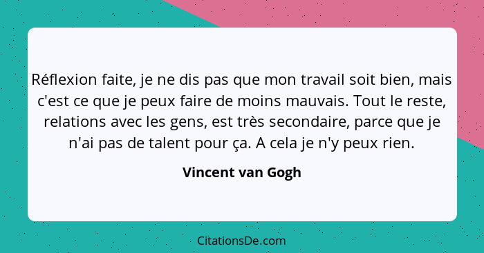 Réflexion faite, je ne dis pas que mon travail soit bien, mais c'est ce que je peux faire de moins mauvais. Tout le reste, relation... - Vincent van Gogh