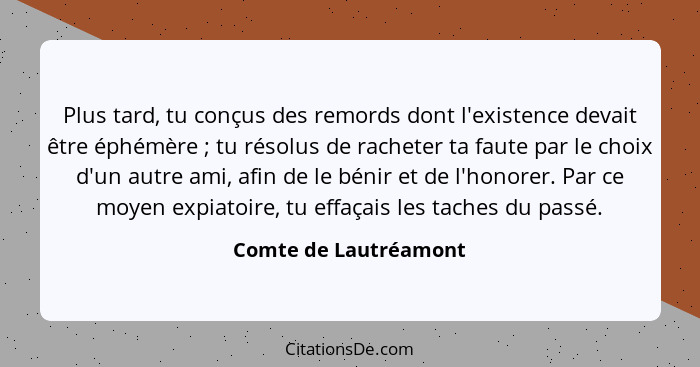 Plus tard, tu conçus des remords dont l'existence devait être éphémère ; tu résolus de racheter ta faute par le choix d'un... - Comte de Lautréamont