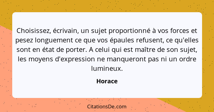 Choisissez, écrivain, un sujet proportionné à vos forces et pesez longuement ce que vos épaules refusent, ce qu'elles sont en état de porter.... - Horace