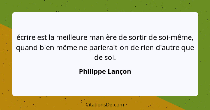 écrire est la meilleure manière de sortir de soi-même, quand bien même ne parlerait-on de rien d'autre que de soi.... - Philippe Lançon