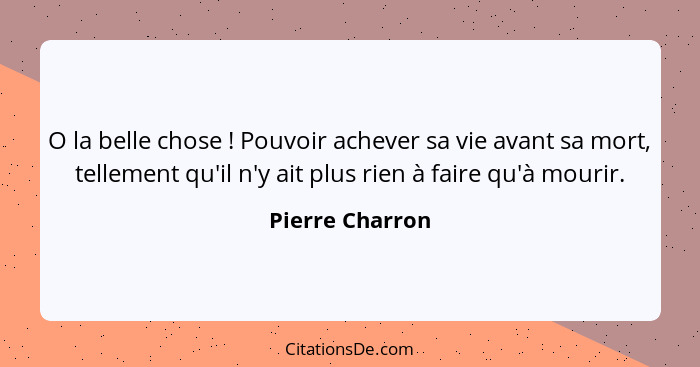 O la belle chose ! Pouvoir achever sa vie avant sa mort, tellement qu'il n'y ait plus rien à faire qu'à mourir.... - Pierre Charron