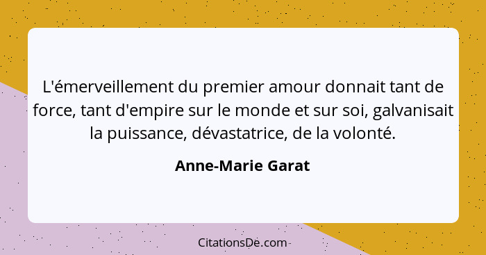 L'émerveillement du premier amour donnait tant de force, tant d'empire sur le monde et sur soi, galvanisait la puissance, dévastatr... - Anne-Marie Garat