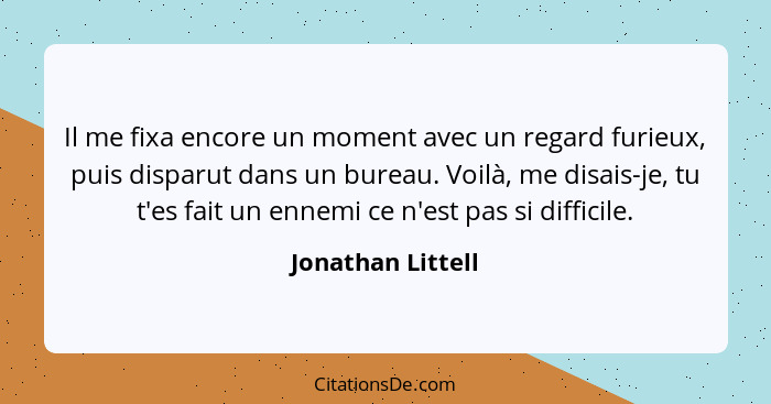 Il me fixa encore un moment avec un regard furieux, puis disparut dans un bureau. Voilà, me disais-je, tu t'es fait un ennemi ce n'... - Jonathan Littell