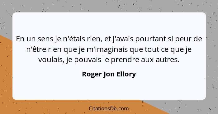 En un sens je n'étais rien, et j'avais pourtant si peur de n'être rien que je m'imaginais que tout ce que je voulais, je pouvais le... - Roger Jon Ellory