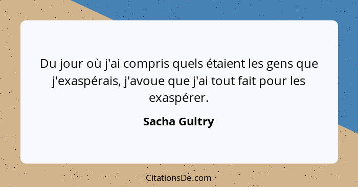 Du jour où j'ai compris quels étaient les gens que j'exaspérais, j'avoue que j'ai tout fait pour les exaspérer.... - Sacha Guitry