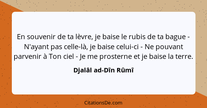 En souvenir de ta lèvre, je baise le rubis de ta bague - N'ayant pas celle-là, je baise celui-ci - Ne pouvant parvenir à Ton ciel... - Djalâl ad-Dîn Rûmî