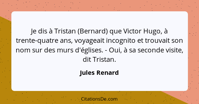 Je dis à Tristan (Bernard) que Victor Hugo, à trente-quatre ans, voyageait incognito et trouvait son nom sur des murs d'églises. - Oui,... - Jules Renard