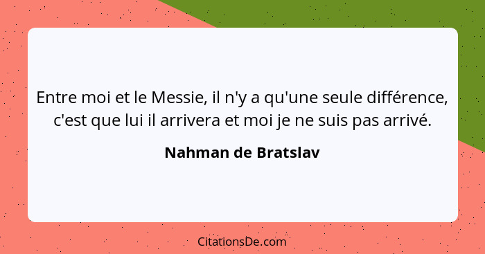 Entre moi et le Messie, il n'y a qu'une seule différence, c'est que lui il arrivera et moi je ne suis pas arrivé.... - Nahman de Bratslav