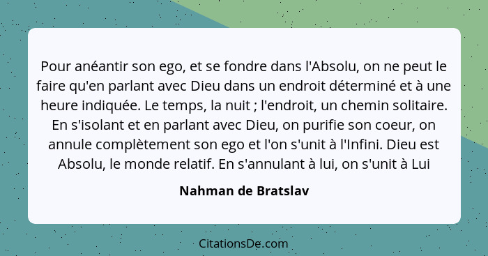 Pour anéantir son ego, et se fondre dans l'Absolu, on ne peut le faire qu'en parlant avec Dieu dans un endroit déterminé et à une... - Nahman de Bratslav