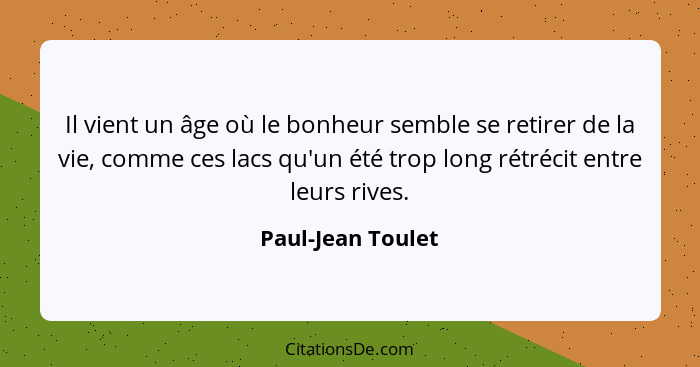 Il vient un âge où le bonheur semble se retirer de la vie, comme ces lacs qu'un été trop long rétrécit entre leurs rives.... - Paul-Jean Toulet