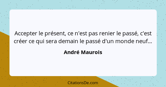 Accepter le présent, ce n'est pas renier le passé, c'est créer ce qui sera demain le passé d'un monde neuf...... - André Maurois