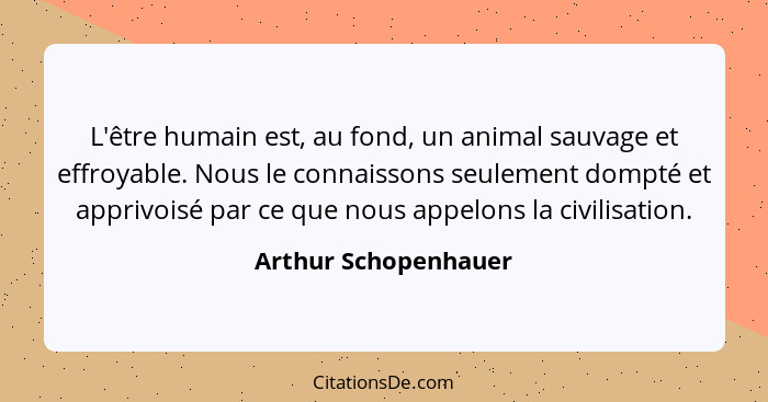 L'être humain est, au fond, un animal sauvage et effroyable. Nous le connaissons seulement dompté et apprivoisé par ce que nous... - Arthur Schopenhauer