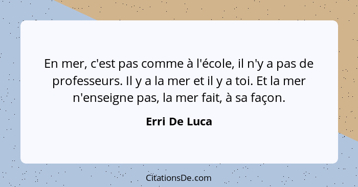 En mer, c'est pas comme à l'école, il n'y a pas de professeurs. Il y a la mer et il y a toi. Et la mer n'enseigne pas, la mer fait, à s... - Erri De Luca