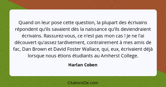 Quand on leur pose cette question, la plupart des écrivains répondent qu'ils savaient dès la naissance qu'ils deviendraient écrivains.... - Harlan Coben