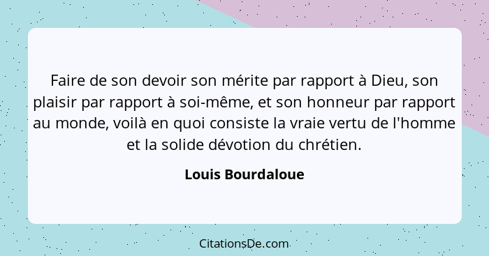 Faire de son devoir son mérite par rapport à Dieu, son plaisir par rapport à soi-même, et son honneur par rapport au monde, voilà e... - Louis Bourdaloue